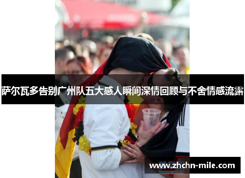 萨尔瓦多告别广州队五大感人瞬间深情回顾与不舍情感流露 萨尔瓦多告别广州队五大感人瞬间深情回顾与不舍情感流露