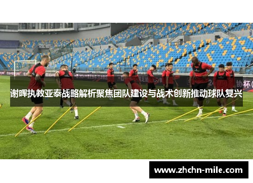 谢晖执教亚泰战略解析聚焦团队建设与战术创新推动球队复兴 谢晖执教亚泰战略解析聚焦团队建设与战术创新推动球队复兴