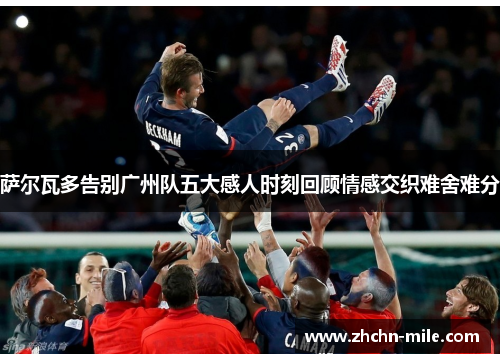 萨尔瓦多告别广州队五大感人时刻回顾情感交织难舍难分