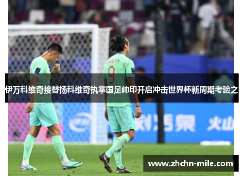 伊万科维奇接替扬科维奇执掌国足帅印开启冲击世界杯新周期考验之 伊万科维奇接替扬科维奇执掌国足帅印开启冲击世界杯新周期考验之