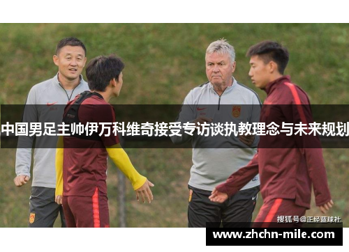 中国男足主帅伊万科维奇接受专访谈执教理念与未来规划 中国男足主帅伊万科维奇接受专访谈执教理念与未来规划